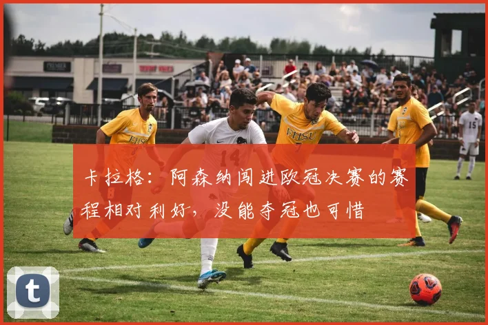 卡拉格：阿森纳闯进欧冠决赛的赛程相对利好，没能夺冠也可惜