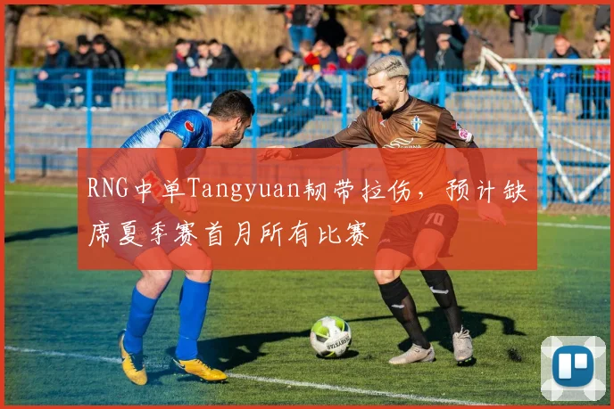 RNG中单Tangyuan韧带拉伤,预计缺席夏季赛首月所有比赛
