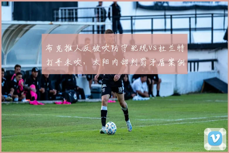 布克推人反被吹防守犯规vs杜兰特打手未吹,太阳内部判罚矛盾案例
