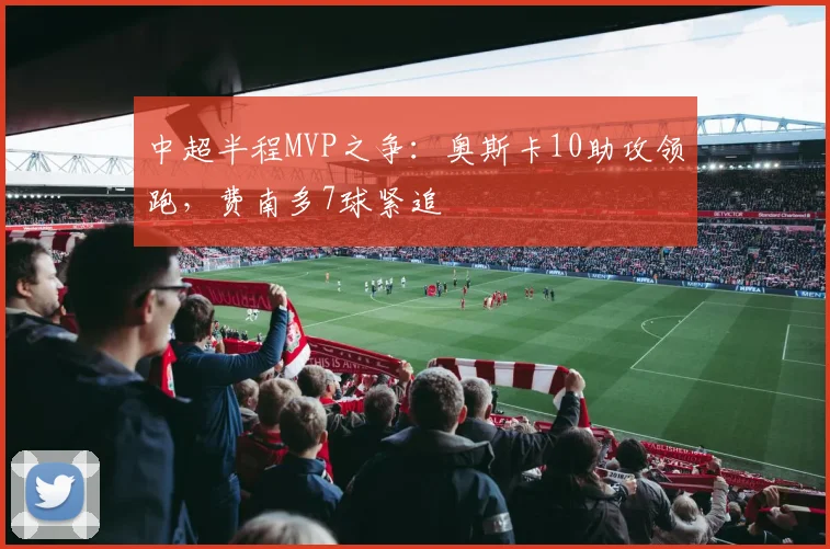 中超半程MVP之争：奥斯卡10助攻领跑，费南多7球紧追