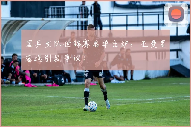 国乒女队世锦赛名单出炉，王曼昱落选引发争议？