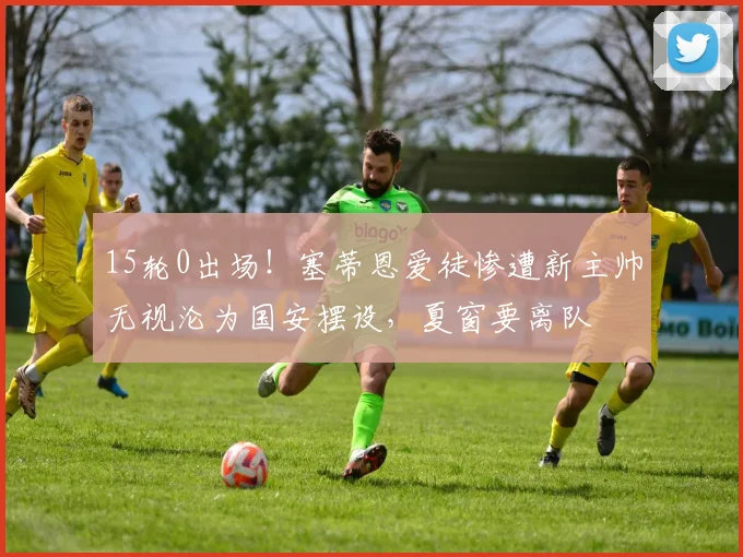 15轮0出场!塞蒂恩爱徒惨遭新主帅无视沦为国安摆设,夏窗要离队
